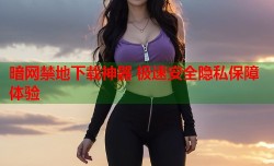 暗网禁地下载神器 极速安全隐私保障体验