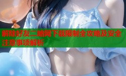 解除好友二暗网下载限制全攻略及安全注意事项解析