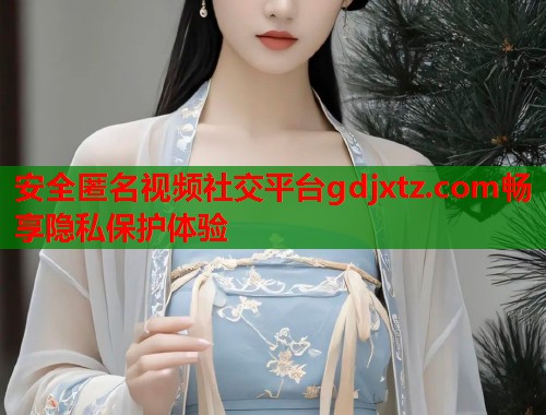安全匿名视频社交平台gdjxtz.com畅享隐私保护体验  第2张