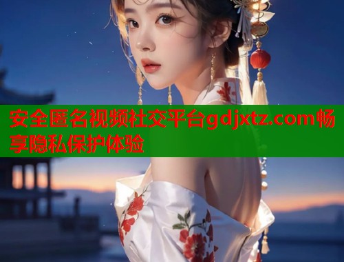 安全匿名视频社交平台gdjxtz.com畅享隐私保护体验  第1张