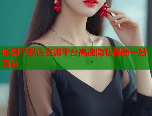 暗网下载色资源平台高速隐私保障一站直达  第1张