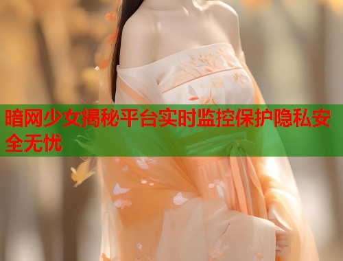 暗网少女揭秘平台实时监控保护隐私安全无忧  第1张