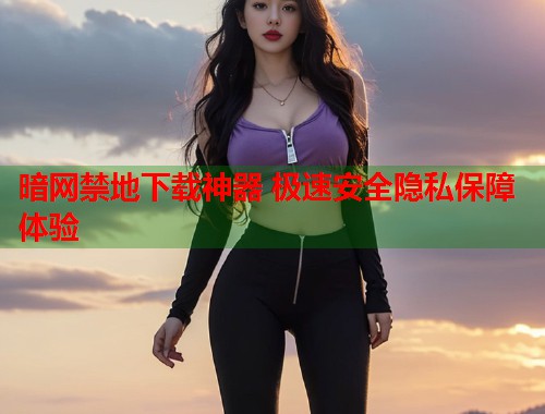 暗网禁地下载神器 极速安全隐私保障体验  第1张