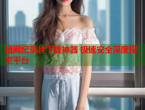 暗网纪录片下载神器 极速安全深度探索平台  第1张