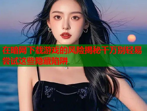 在暗网下载游戏的风险揭秘千万别轻易尝试这些隐藏陷阱  第1张