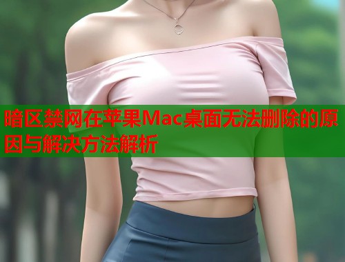 暗区禁网在苹果Mac桌面无法删除的原因与解决方法解析  第1张
