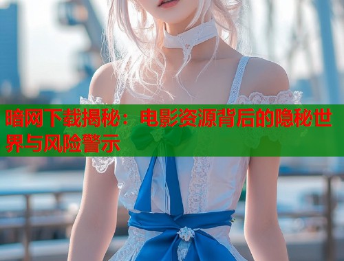 暗网下载揭秘：电影资源背后的隐秘世界与风险警示  第2张