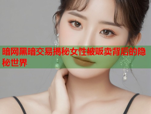 暗网黑暗交易揭秘女性被贩卖背后的隐秘世界  第1张