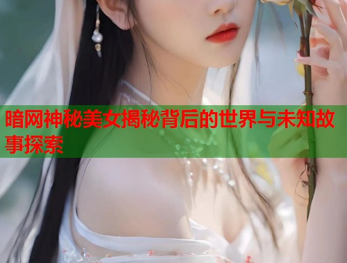 暗网神秘美女揭秘背后的世界与未知故事探索  第1张