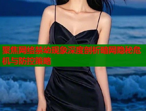 聚焦网络禁幼现象深度剖析暗网隐秘危机与防控策略  第1张
