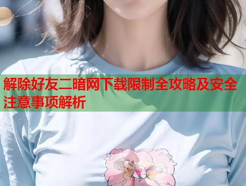 解除好友二暗网下载限制全攻略及安全注意事项解析  第2张